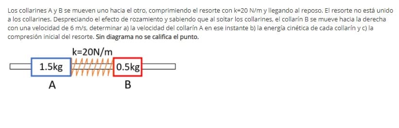 Los collarines A y B se mueven uno hacia el otro, comprimiendo el resorte con k=20 N/m y llegando al reposo. El resorte no está unido
a los collarines. Despreciando el efecto de rozamiento y sabiendo que al soltar los collarines, el collarín B se mueve hacia la derecha
con una velocidad de 6 m/s, determinar a) la velocidad del collarín A en ese instante b) la energía cinética de cada collarín y C) la
compresión inicial del resorte. Sin diagrama no se califica el punto.
k=20N/m
0.5kg
1.5kg
A
В
