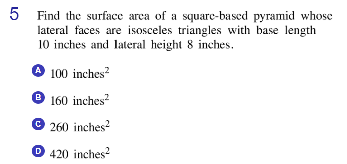 Find the surface area of a square-based pyramid whose
lateral faces are isosceles triangles with base length
10 inches and lateral height 8 inches.
A 100 inches²
B.
® 160 inches²
260 inches?
D
420 inches?

