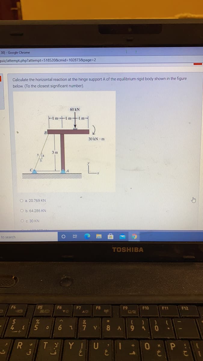 30) - Google Chrome
quiz/attempt.php?attempt=5185208&cmid3D102873&page=2
Calculate the horizontal reaction at the hinge support A of the equilibrium rigid body shown in the figure
below. (To the closest significant number).
60 kN
Hm-l m Hm-
30 kN - m
3 m
O a 20.769 KN
O b. 64.286 KN
O c. 30 KN
to search
TOSHIBA
F4
F5
B/O
F6
F7
40
F8
F9
F10
F11
F12
2$
4.
&
5
V
8
9.
T Y
Y !
U
R
