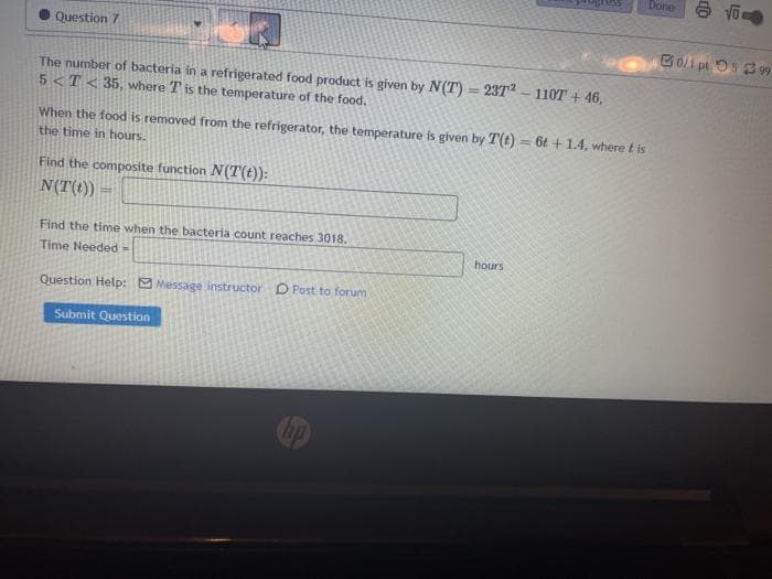 Done
Question 7
Bo/i pt 52 9
The number of bacteria in a refrigerated food product is given by N(T) = 23T - 110T + 46,
5 <T< 35, where T is the temperature of the food.
When the food is removed from the refrigerator, the temperature is given by T(t) = 6t +1.4, where t is
the time in hours.
Find the composite function N(T(t)):
N(T(t)) =
Find the time when the bacteria count reaches 3018.
Time Needed =
hours
Question Help: O Message instructor O Post to forum
Submit Question
hp
