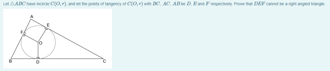 Let AABC have incircle C(O, r), and let the points of tangency of C(O, r) with BC, AC, AB be D, E and F respectively. Prove that DEF cannot be a right angled triangle.
A
В
