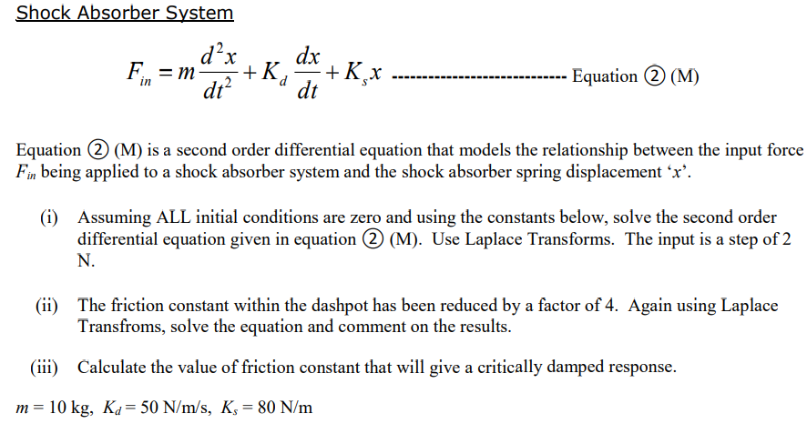 Shock Absorber System
d²x
+K₂
d
dt²
F=m-
in
dx
dt
+ K¸x
Equation 2 (M)
Equation 2 (M) is a second order differential equation that models the relationship between the input force
Fin being applied to a shock absorber system and the shock absorber spring displacement 'x'.
(i)
Assuming ALL initial conditions are zero and using the constants below, solve the second order
differential equation given in equation 2 (M). Use Laplace Transforms. The input is a step of 2
N.
m = 10 kg, Kd=50 N/m/s, K, 80 N/m
(ii) The friction constant within the dashpot has been reduced by a factor of 4. Again using Laplace
Transfroms, solve the equation and comment on the results.
Calculate the value of friction constant that will give a critically damped response.