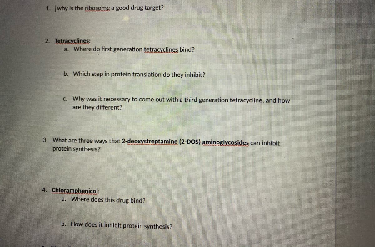 1. why is the ribosome a good drug target?
2. Tetracyclines:
a. Where do first generation tetracyclines bind?
b. Which step in protein translation do they inhibit?
C. Why was it necessary to come out with a third generation tetracycline, and how
are they different?
3. What are three ways that 2-deoxystreptamine (2-DOS) aminoglycosides can inhibit
protein synthesis?
4. Chloramphenicol:
a. Where does this drug bind?
b. How does it inhibit protein synthesis?
