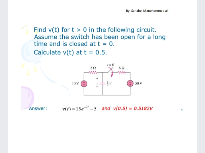 By: Sanabel M.mohammed ali
Find v(t) for t > 0 in the following circuit.
Assume the switch has been open for a long
time and is closed at t = 0.
Calculate v(t) at t = 0.5.
ww
10 V
50 V
Answer:
v(t) =15e- – 5 and v(0.5) = 0.5182V
