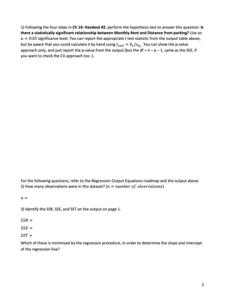 1) Following the four steps in Ch 14: Handout #2, perform the hypothesis test to answer this question: Is
there a statistically significant relationship between Monthly Rent and Distance from parking? Use an
a = 0.05 significance level. You can report the appropriate t test statistic from the output table above,
but be aware that you could calculate it by hand using ttest = b₁/S₂. You can show the p-value
approach only, and just report the p-value from the output (but the df=n-p-1, same as the SSE, if
you want to check the CV approach too :).
For the following questions, refer to the Regression Output Equations roadmap and the output above.
2) How many observations were in this dataset? (n = number of observations)
n=
3) Identify the SSR, SSE, and SST on the output on page 1.
SSR =
SSE =
SST =
Which of these is minimized by the regression procedure, in order to determine the slope and intercept
of the regression line?
2