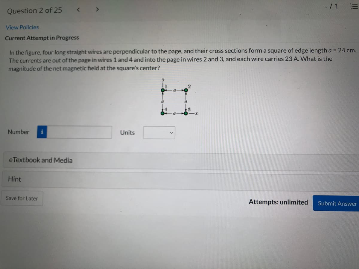 -/ 1
<>
Question 2 of 25
View Policies
Current Attempt in Progress
In the figure, four long straight wires are perpendicular to the page, and their cross sections form a square of edge length a = 24 cm.
The currents are out of the page in wires 1 and 4 and into the page in wires 2 and 3, and each wire carries 23 A. What is the
magnitude of the net magnetic field at the square's center?
Number
Units
eTextbook and Media
Hint
Save for Later
Attempts: unlimited
Submit Answer
II
