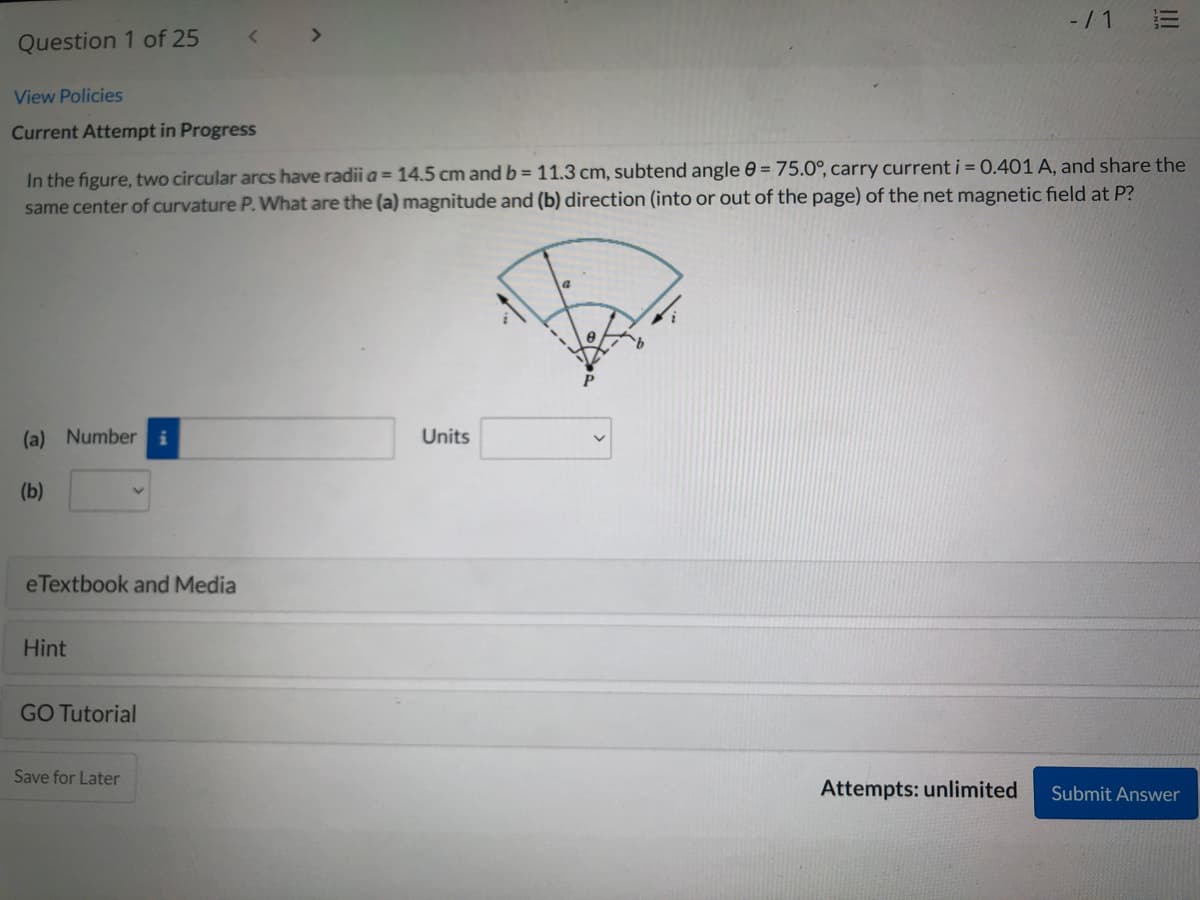 -/ 1
Question 1 of 25
< >
View Policies
Current Attempt in Progress
In the figure, two circular arcs have radii a = 14.5 cm and b = 11.3 cm, subtend angle 0 = 75.0°, carry current j = 0.401 A, and share the
same center of curvature P. What are the (a) magnitude and (b) direction (into or out of the page) of the net magnetic field at P?
(a) Number i
Units
(b)
eTextbook and Media
Hint
GO Tutorial
Save for Later
Attempts: unlimited
Submit Answer
