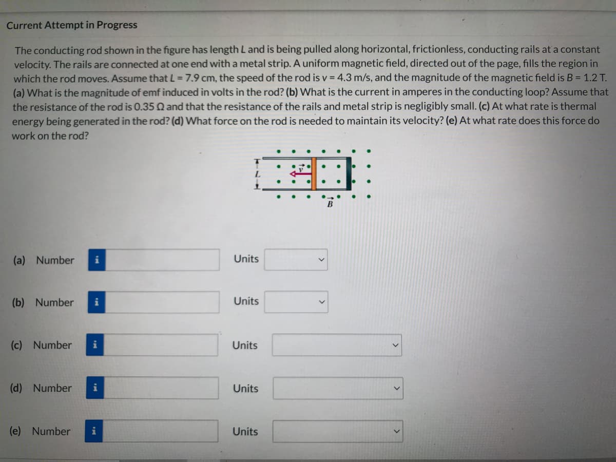 Current Attempt in Progress
The conducting rod shown in the figure has length L and is being pulled along horizontal, frictionless, conducting rails at a constant
velocity. The rails are connected at one end witha metal strip. A uniform magnetic field, directed out of the page, fills the region in
which the rod moves. Assume that L = 7.9 cm, the speed of the rod is v = 4.3 m/s, and the magnitude of the magnetic field is B = 1.2 T.
(a) What is the magnitude of emf induced in volts in the rod? (b) What is the current in amperes in the conducting loop? Assume that
the resistance of the rod is 0.35 Q and that the resistance of the rails and metal strip is negligibly small. (c) At what rate is thermal
energy being generated in the rod? (d) What force on the rod is needed to maintain its velocity? (e) At what rate does this force do
work on the rod?
(a) Number
Units
(b) Number
i
Units
(c) Number
i
Units
(d) Number
Units
(e) Number
i
Units

