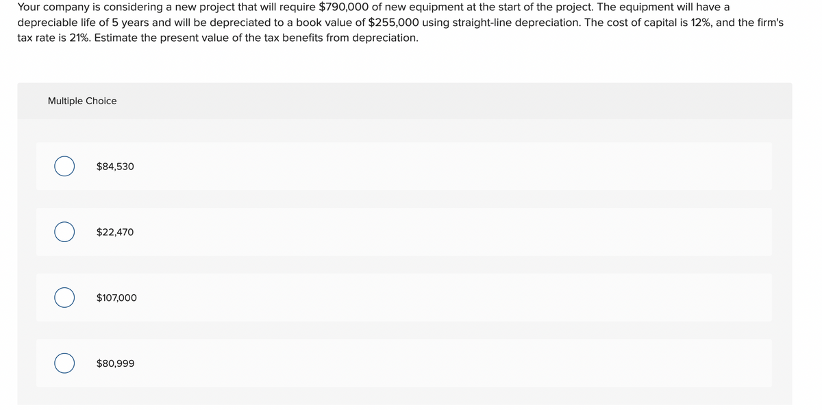 Your company is considering a new project that will require $790,000 of new equipment at the start of the project. The equipment will have a
depreciable life of 5 years and will be depreciated to a book value of $255,000 using straight-line depreciation. The cost of capital is 12%, and the firm's
tax rate is 21%. Estimate the present value of the tax benefits from depreciation.
Multiple Choice
O
$84,530
$22,470
$107,000
$80,999