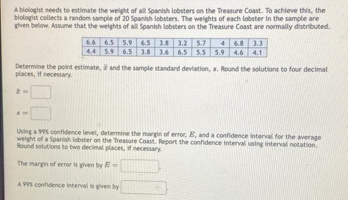 A biologist needs to estimate the weight of all Spanish lobsters on the Treasure Coast. To achieve this, the
biołogist collects a random sample of 20 Spanish lobsters. The weights of each lobster in the sample are
given below. Assume that the weights of all Spanish tobsters on the Treasure Coast are normally distributed.
6.6 6.5 5.9 6.5 3.8 3.2 5.7
4.4 5.9 6.5 3.8
4 6.8 3.3
3.6 6.5 5.5 5.9 4.6 4.1
Determine the point estimate, z and the sample standard deviation, s. Round the solutions to four decimal
places, if necessary.
8 =
Using a 99% confidence level, determine the margin of error, E, and a confidence interval for the average
weight of a Spanish labster on the Treasure Coast. Report the confidence interval using interval notation.
Round solutions to two decimal places, if necessary.
The margin of error is given by E =
A 99% confidence interval is given by
