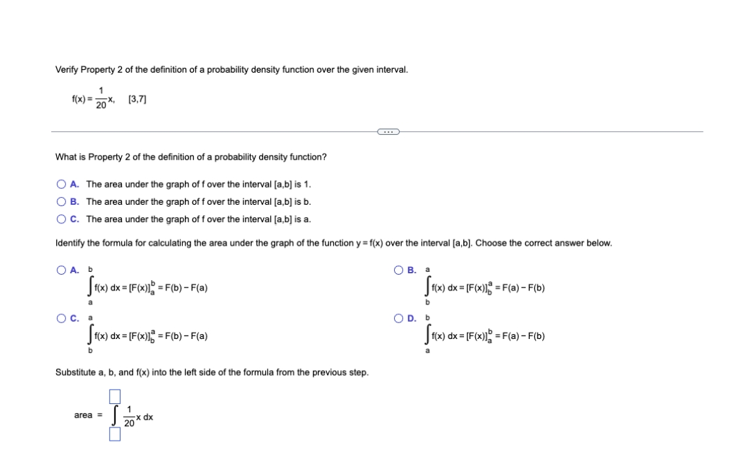 Verify Property 2 of the definition of a probability density function over the given interval.
f(x) = -
20
(3,7]
What is Property 2 of the definition of a probability density function?
O A. The area under the graph of f over the interval [a,b] is 1.
O B. The area under the graph of f over the interval [a,b] is b.
OC. The area under the graph of f over the interval [a,b] is a.
Identify the formula for calculating the area under the graph of the function y = f(x) over the interval [a,b]. Choose the correct answer below.
O A. b
О В. а
Sx) dx = [F(x); = F(b) –- F(a)
J(x) dx = [F(x)!% = F(a) – F(b)
a
b.
OC. a
O D. b
f(x) dx = [F(x)] = F(b) – F(a)
(x) dx =
= F(a) - F(b)
Substitute a, b, and f(x) into the left side of the formula from the previous step.
1
area =
20x dx
