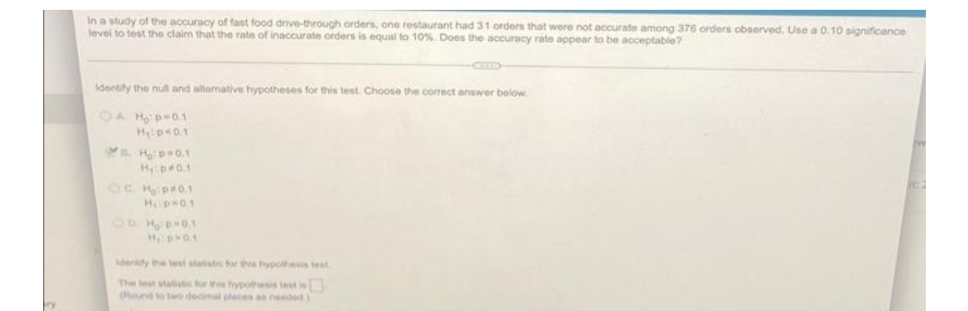 In a study of the accuracy of fast food drive-through arders, one restaurant had 31 orders that wore not accurate among 376 orders observed. Use a 0.10 significance
levei to test the claim that the rate of inaccurate orders is equal to 10%. Does the accuracy rate appear to be acceptable?
identify the nul and altemative hypotheses for this test. Choose the correct answer below
OA Ho p=0.1
Hps0.1
Ho p 0.1
OC Hipr0.1
Hp 01
OD HD0.1
Hp01
denity the tesi statiste for tha hypothesis test
The lest statistc fur t frypoesis test
(Round to to deciml places as needed)
