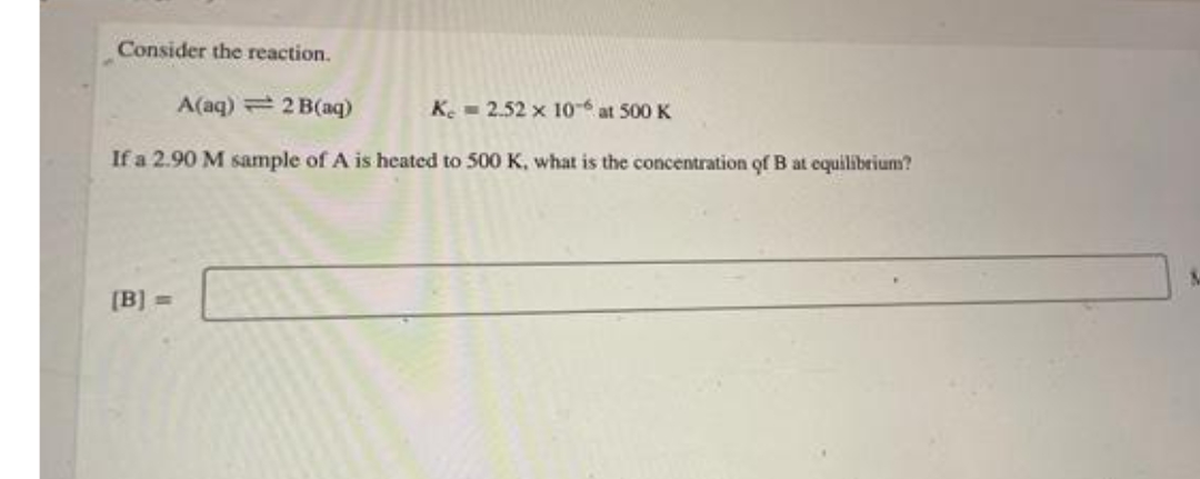 Consider the reaction.
A(aq) 2 B(aq)
K.- 2.52 x 10-6 at 500 K
If a 2.90 M sample of A is heated to 500 K, what is the concentration of B at equilibrium?
[B] =
