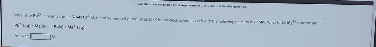 When the Pb2+ concentration is 7.64×104 M, the observed cell potential at 298K for an electrochemical cell with the following reaction is 2.150V. What is the Mg2+ concentration?
Pb2+ (aq) + Mg(s) Pb(s) + Mg2+ (aq)
Answer:
Use the References to access important values if needed for this question.
M