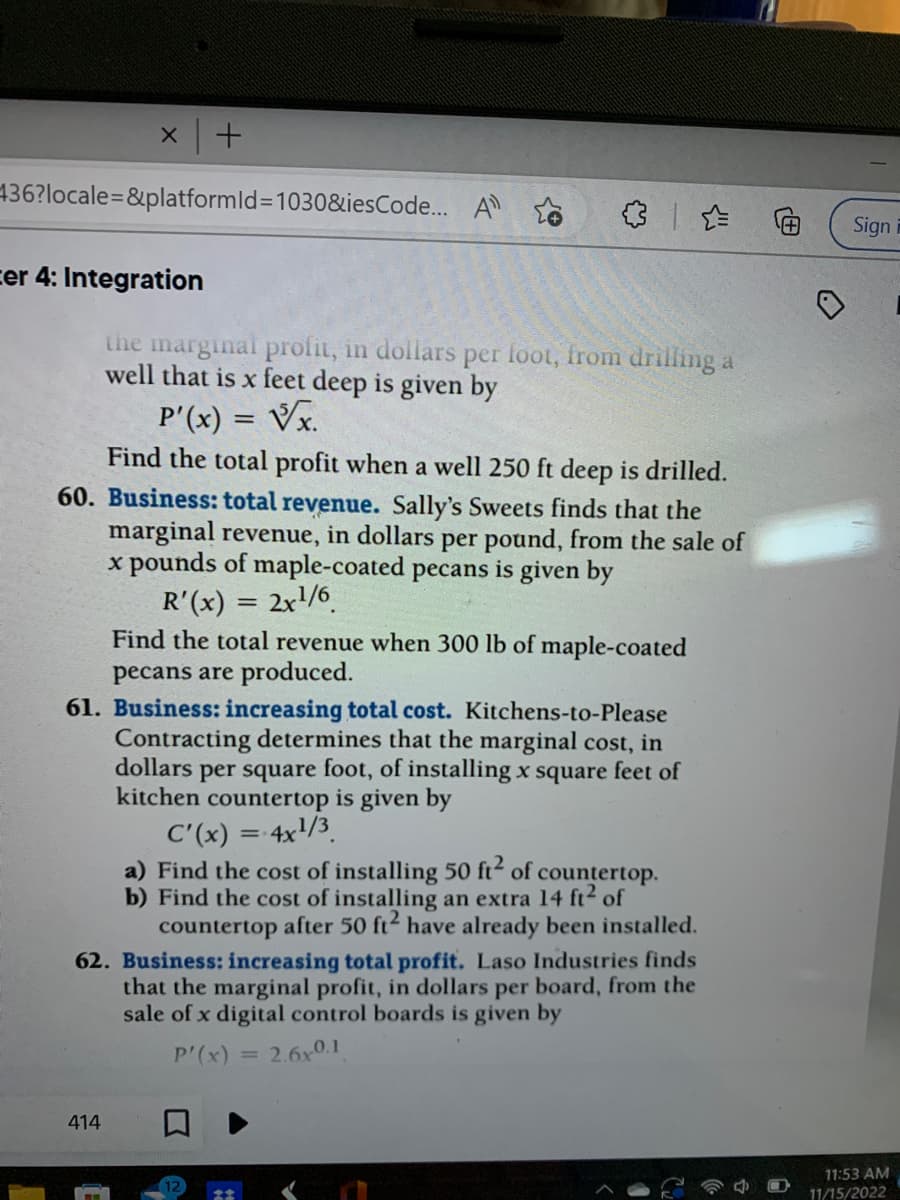 x +
+436?locale=&platformId=1030&iesCode... A
cer 4: Integration
the marginal profit, in dollars per foot, from drilling a
well that is x feet deep is given by
P'(x) = √x.
Find the total profit when a well 250 ft deep is drilled.
60. Business: total revenue. Sally's Sweets finds that the
marginal revenue, in dollars per pound, from the sale of
x pounds of maple-coated pecans is given by
R'(x) = 2x¹/6
Find the total revenue when 300 lb of maple-coated
pecans are produced.
61. Business: increasing total cost. Kitchens-to-Please
Contracting determines that the marginal cost, in
dollars per square foot, of installing x square feet of
kitchen countertop is given by
C'(x) = 4x¹/3
a) Find the cost of installing 50 ft² of countertop.
b) Find the cost of installing an extra 14 ft² of
countertop after 50 ft² have already been installed.
62. Business: increasing total profit. Laso Industries finds
that the marginal profit, in dollars per board, from the
sale of x digital control boards is given by
P'(x) = = 2.6x0.1
414
0
Sign
11:53 AM
11/15/2022