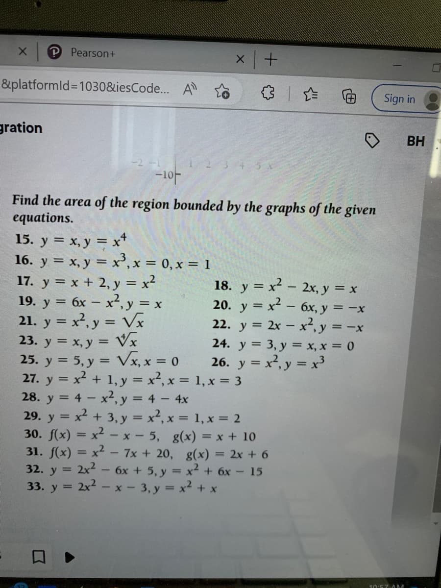 &platformId=1030&iesCode... A
gration
Pearson+
-2 -1
-10
23. y =
Find the area of the region bounded by the graphs of the given
equations.
15. y = x, y = x+
16. y = x, y = x³, x = 0, x = 1
17. y = x + 2, y = x²
19. y = 6x - x², y = x
21. y = x², y = √x
x, y = √x
x | +
√x, x = 0
= -X
18. y = x² - 2x, y = x
20. y = x² - 6x, y =
22. y = 2x - x², y = -
24. y = 3, y = x, x = 0
26. y = x², y = x³
25. y =
5, y =
27. y = x² + 1, y = x², x =
28. y = 4 - x², y = 4 - 4x
29. y = x² + 3, y = x², x = 1, x = 2
30. f(x)=x²-x-5, g(x) = x + 10
31. f(x) = x² - 7x + 20, g(x) = 2x + 6
32. y = 2x² - 6x + 5, y = x² + 6x - 15
33. y = 2x² - x - 3, y = x² + x
1, x = 3
Sign in
10:57 AM
BH
0