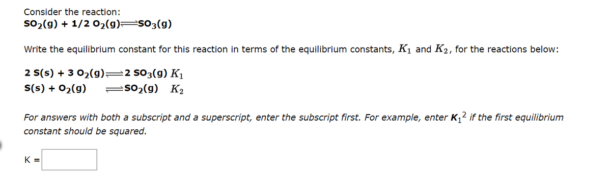 Consider the reaction:
so2 (g) + 1/2 02(g) s03(g)
Write the equilibrium constant for this reaction in terms of the equilibrium constants, K1 and K2, for the reactions below:
2 S(s) + 3 02(g)=2 s03(g) K1
S(s) + 02(g)
=so2(g) K2
For answers with both a subscript and a superscript, enter the subscript first. For example, enter K1² if the first equilibrium
constant should be squared.
K =
