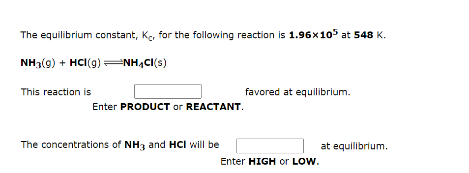 The equilibrium constant, Ke, for the following reaction is 1.96x105 at 548 K.
NH3(g) + HCI(g) NH4CI(s)
This reaction is
favored at equilibrium.
Enter PRODUCT or REACTANT.
The concentrations of NH3 and HCI will be
at equilibrium.
Enter HIGH or LOW.
