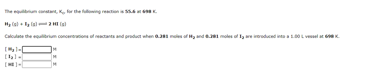 The equilibrium constant, Kc, for the following reaction is 55.6 at 698 K.
H2 (g) + I2 (g) =2 HI (g)
Calculate the equilibrium concentrations of reactants and product when 0.281 moles of H, and 0.281 moles of I, are introduced into a 1.00 L vessel at 698 K.
[H2 ]=
M
[I2] =
M
[ HI ] =
M
