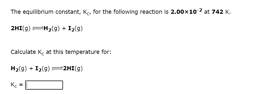 The equilibrium constant, Kc, for the following reaction is 2.00x10-2 at 742 K.
2HI(g) H2(g) + I2(g)
Calculate K. at this temperature for:
H2(g) + I2(g) =2HI(g)
K =
