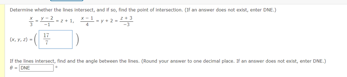 Determine whether the lines intersect, and if so, find the point of intersection. (If an answer does not exist, enter DNE.)
у — 2
X - 1
z + 3
= z + 1,
-1
= y + 2 =
4
3
-3
17
(х, у, 2) %3D
7
If the lines intersect, find and the angle between the lines. (Round your answer to one decimal place. If an answer does not exist, enter DNE.)
e = DNE
