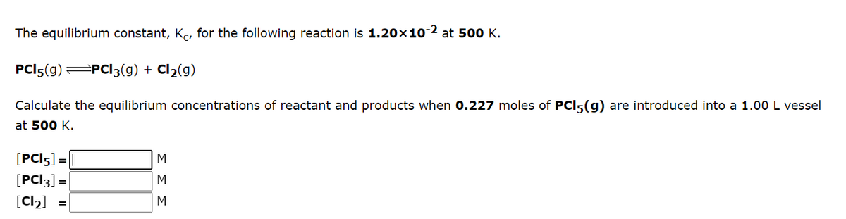 The equilibrium constant, Kc, for the following reaction is 1.20x10-2 at 500 K.
PCI5(g) PCI3(g) + Cl2(g)
Calculate the equilibrium concentrations of reactant and products when 0.227 moles of PCI5(g) are introduced into a 1.00 L vessel
at 500 K.
[PCI5] =
[PC]3] =
M
[Cl)]
M
ΣΣΣ
