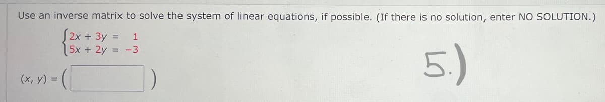 Use an inverse matrix to solve the system of linear equations, if possible. (If there is no solution, enter NO SOLUTION.)
(2x + 3y = 1
5x + 2y = -3
(x, y) =
5.)