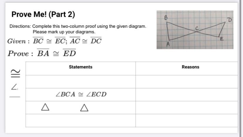 Prove Me! (Part 2)
Directions: Complete this two-column proof using the given diagram.
Please mark up your diagrams.
Given : BC = EC; AC = DC
Prove : BA 2 ED
Statements
Reasons
Z.
ZBCA = ZECD
