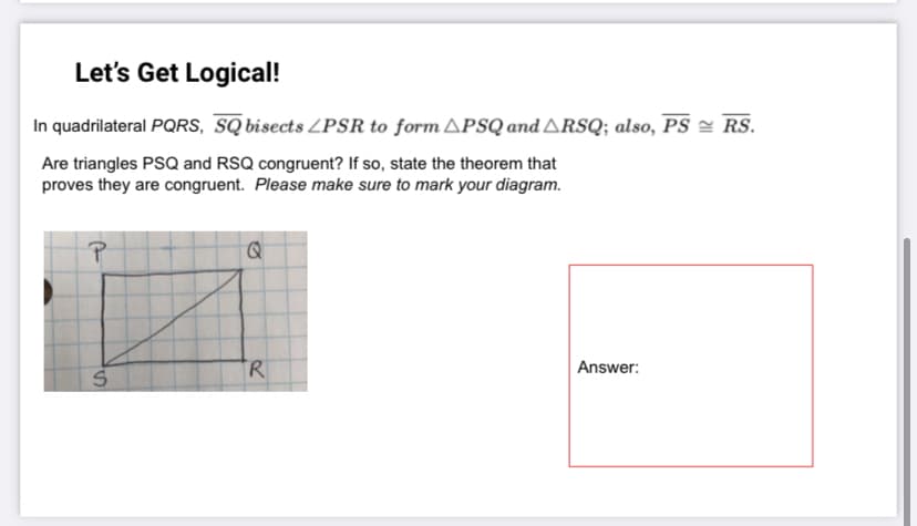 Let's Get Logical!
In quadrilateral PQRS, SQ bisects LPSR to form APSQ and ARSQ; also, PS = RS.
Are triangles PSQ and RSQ congruent? If so, state the theorem that
proves they are congruent. Please make sure to mark your diagram.
R
Answer:
