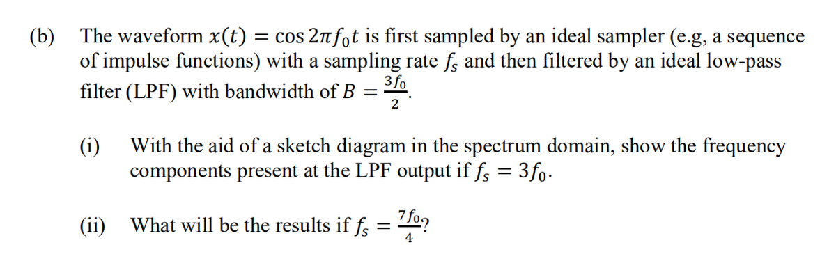 (b) The waveform x(t) = cos 2nfot is first sampled by an ideal sampler (e.g, a sequence
of impulse functions) with a sampling rate f; and then filtered by an ideal low-pass
3 fo
filter (LPF) with bandwidth of B
2
(i)
With the aid of a sketch diagram in the spectrum domain, show the frequency
components present at the LPF output if f; = 3fo-
(ii)
What will be the results if f = T0?
4
