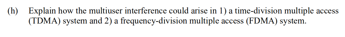 (h) Explain how the multiuser interference could arise in 1) a time-division multiple access
(TDMA) system and 2) a frequency-division multiple access (FDMA) system.
