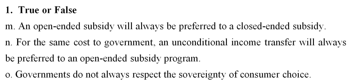 1. True or False
m. An open-ended subsidy will always be preferred to a closed-ended subsidy.
n. For the same cost to government, an unconditional income transfer will always
be preferred to an open-ended subsidy program.
o. Governments do not always respect the sovereignty of consumer choice.
