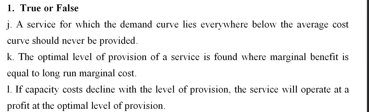 1. True or False
j. A service for which the demand curve lies everywhere below the average cost
curve should never be provided.
k. The optimal level of provision of a service is found where marginal benefit is
equal to long run marginal cost.
1. If capacity costs decline with the level of provision, the service will operate at a
profit at the optimal level of provision.
