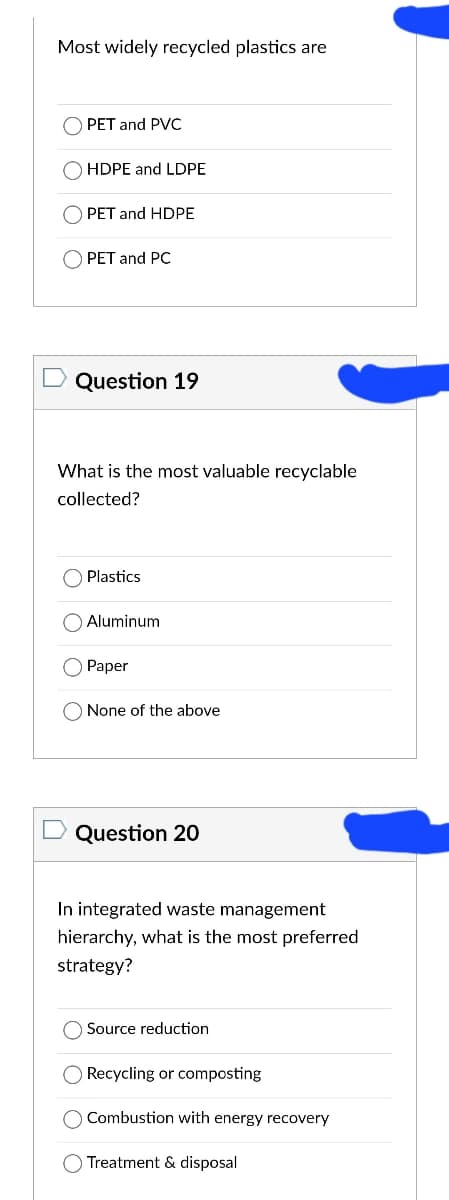 Most widely recycled plastics are
PET and PVC
HDPE and LDPE
PET and HDPE
PET and PC
Question 19
What is the most valuable recyclable
collected?
Plastics
Aluminum
Paper
None of the above
Question 20
In integrated waste management
hierarchy, what is the most preferred
strategy?
Source reduction
O Recycling or composting
Combustion with energy recovery
Treatment & disposal