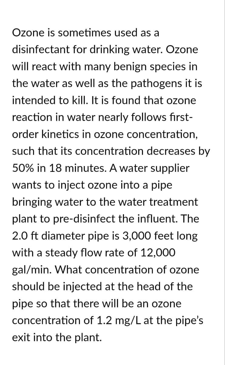 Ozone is sometimes used as a
disinfectant for drinking water. Ozone
will react with many benign species in
the water as well as the pathogens it is
intended to kill. It is found that ozone
reaction in water nearly follows first-
order kinetics in ozone concentration,
such that its concentration decreases by
50% in 18 minutes. A water supplier
wants to inject ozone into a pipe
bringing water to the water treatment
plant to pre-disinfect the influent. The
2.0 ft diameter pipe is 3,000 feet long
with a steady flow rate of 12,000
gal/min. What concentration of ozone
should be injected at the head of the
pipe so that there will be an ozone
concentration of 1.2 mg/L at the pipe's
exit into the plant.