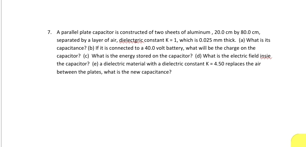 7. A parallel plate capacitor is constructed of two sheets of aluminum , 20.0 cm by 80.0 cm,
separated by a layer of air, dielectgric constant K = 1, which is 0.025 mm thick. (a) What is its
capacitance? (b) If it is connected to a 40.0 volt battery, what will be the charge on the
capacitor? (c) What is the energy stored on the capacitor? (d) What is the electric field insie
the capacitor? (e) a dielectric material with a dielectric constant K = 4.50 replaces the air
between the plates, what is the new capacitance?
