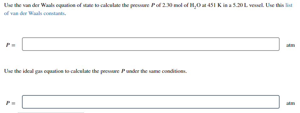 Use the van der Waals equation of state to calculate the pressure P of 2.30 mol of H,O at 451 K in a 5.20 L vessel. Use this list
of van der Waals constants.
P =
atm
Use the ideal gas equation to calculate the pressure P under the same conditions.
P =
atm
