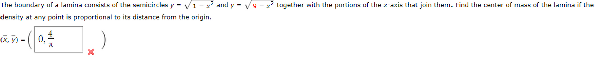 The boundary of a lamina consists of the semicircles y = V1 - x2 and y = V9 - x2 together with the portions of the x-axis that join them. Find the center of mass of the lamina if the
density at any point is proportional to its distance from the origin.
(X, 7) =
4
0,
