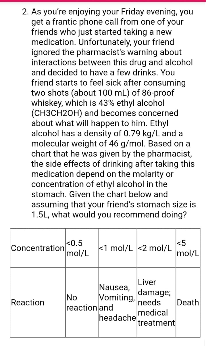 2. As you're enjoying your Friday evening, you
get a frantic phone call from one of your
friends who just started taking a new
medication. Unfortunately, your friend
ignored the pharmacist's warning about
interactions between this drug and alcohol
and decided to have a few drinks. You
friend starts to feel sick after consuming
two shots (about 100 mL) of 86-proof
whiskey, which is 43% ethyl alcohol
(CH3CH2OH) and becomes concerned
about what will happen to him. Ethyl
alcohol has a density of 0.79 kg/L and a
molecular weight of 46 g/mol. Based on a
chart that he was given by the pharmacist,
the side effects of drinking after taking this
medication depend on the molarity or
concentration of ethyl alcohol in the
stomach. Given the chart below and
assuming that your friend's stomach size is
1.5L, what would you recommend doing?
Concentration
Reaction
<0.5
mol/L
<1 mol/L <2 mol/L
Nausea,
Vomiting,
No
reaction and
headache
Liver
damage;
needs
medical
treatment
<5
mol/L
Death