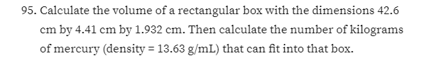 95. Calculate the volume of a rectangular box with the dimensions 42.6
cm by 4.41 cm by 1.932 cm. Then calculate the number of kilograms
of mercury (density = 13.63 g/mL) that can fit into that box.
%3D
