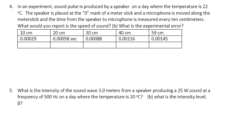 4. In an experiment, sound pulse is produced by a speaker on a day where the temperature is 22
°C. The speaker is placed at the "O" mark of a meter stick and a microphone is moved along the
meterstick and the time from the speaker to microphone is measured every ten centimeters.
What would you report is the speed of sound? (b) What is the experimental error?
10 cm
20 cm
30 cm
40 cm
59 cm
0.00029
0.00058 sec
0.00088
0.00116
0.00145
5. What is the intensity of the sound wave 3.0 meters from a speaker producing a 25 W sound at a
frequency of 500 Hz on a day where the temperature is 20 °C? (b) what is the intensity level,
В?
