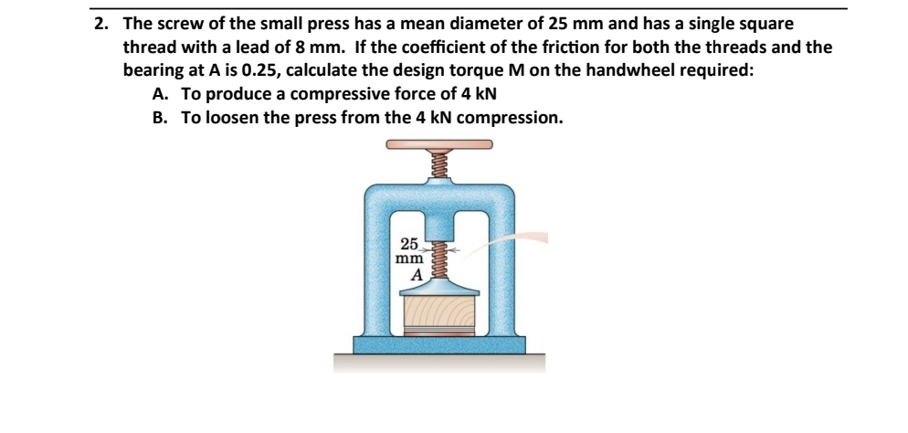 2. The screw of the small press has a mean diameter of 25 mm and has a single square
thread with a lead of 8 mm. If the coefficient of the friction for both the threads and the
bearing at A is 0.25, calculate the design torque M on the handwheel required:
A. To produce a compressive force of 4 kN
B. To loosen the press from the 4 kN compression.
25
mm
A