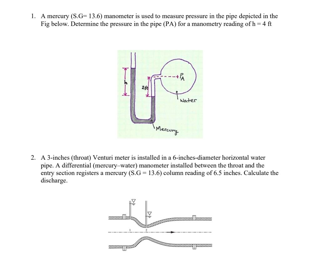 1. A mercury (S.G= 13.6) manometer is used to measure pressure in the pipe depicted in the
Fig below. Determine the pressure in the pipe (PA) for a manometry reading of h = 4 ft
2ft
+PA
Mercury
Water
2. A 3-inches (throat) Venturi meter is installed in a 6-inches-diameter horizontal water
pipe. A differential (mercury-water) manometer installed between the throat and the
entry section registers a mercury (S.G= 13.6) column reading of 6.5 inches. Calculate the
discharge.