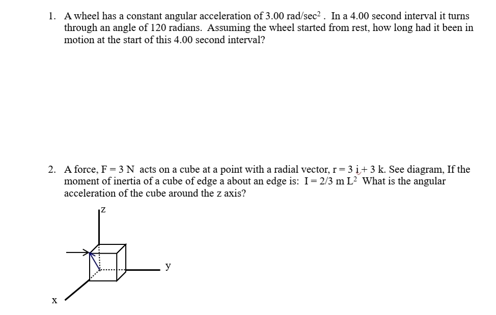 1. A wheel has a constant angular acceleration of 3.00 rad/sec2. In a 4.00 second interval it turns
through an angle of 120 radians. Assuming the wheel started from rest, how long had it been in
motion at the start of this 4.00 second interval?
2. A force, F = 3 N acts on a cube at a point with a radial vector, r= 3 i+ 3 k. See diagram, If the
moment of inertia of a cube of edge a about an edge is: I= 2/3 m L2 What is the angular
acceleration of the cube around the z axis?
y
