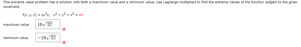 This extreme value problem has a solution with both a maximum value and a minimum value. Use Lagrange multipliers to find the extreme values of the function subject to the given
constraint.
f(x, y, z) = xy?z, x² + y? + z? = 64
maximum value
16/32
minimum value
-16/32
