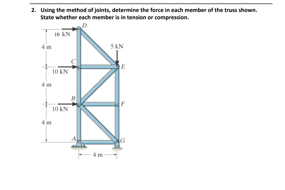 2. Using the method of joints, determine the force in each member of the truss shown.
State whether each member is in tension or compression.
D
4 m
10 kN
4 m
10 KN
10 kN
4 m
B
4 m
5 kN
E
F
G