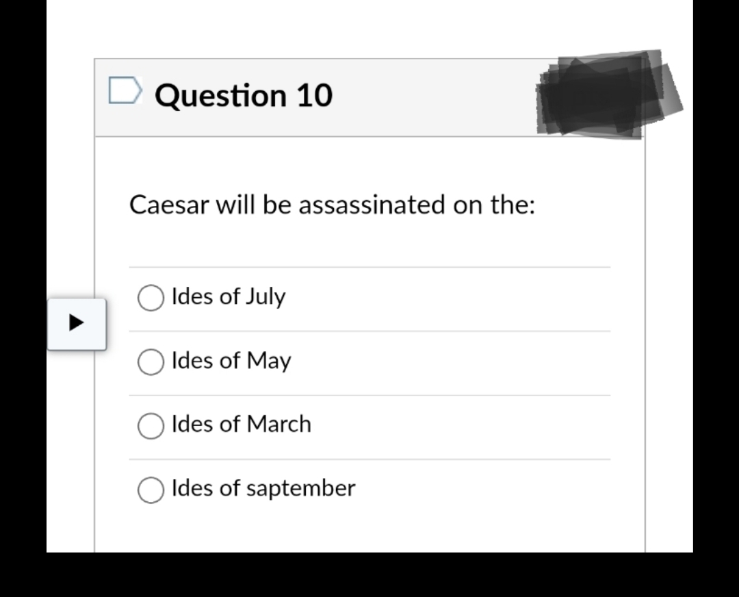 Question 10
Caesar will be assassinated on the:
Ides of July
Ides of May
Ides of March
Ides of saptember