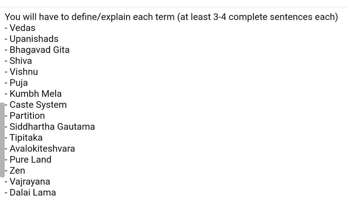 You will have to define/explain each term (at least 3-4 complete sentences each)
- Vedas
- Upanishads
- Bhagavad Gita
- Shiva
- Vishnu
- Puja
- Kumbh Mela
Caste System
- Partition
- Siddhartha Gautama
- Tipitaka
- Avalokiteshvara
- Pure Land
Zen
- Vajrayana
- Dalai Lama