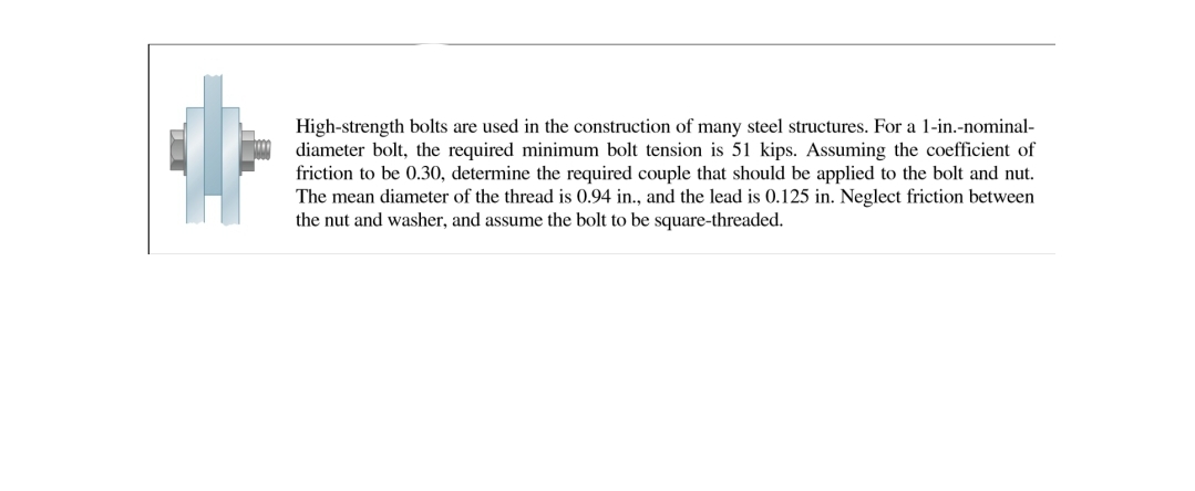 High-strength bolts are used in the construction of many steel structures. For a 1-in.-nominal-
diameter bolt, the required minimum bolt tension is 51 kips. Assuming the coefficient of
friction to be 0.30, determine the required couple that should be applied to the bolt and nut.
The mean diameter of the thread is 0.94 in., and the lead is 0.125 in. Neglect friction between
the nut and washer, and assume the bolt to be square-threaded.