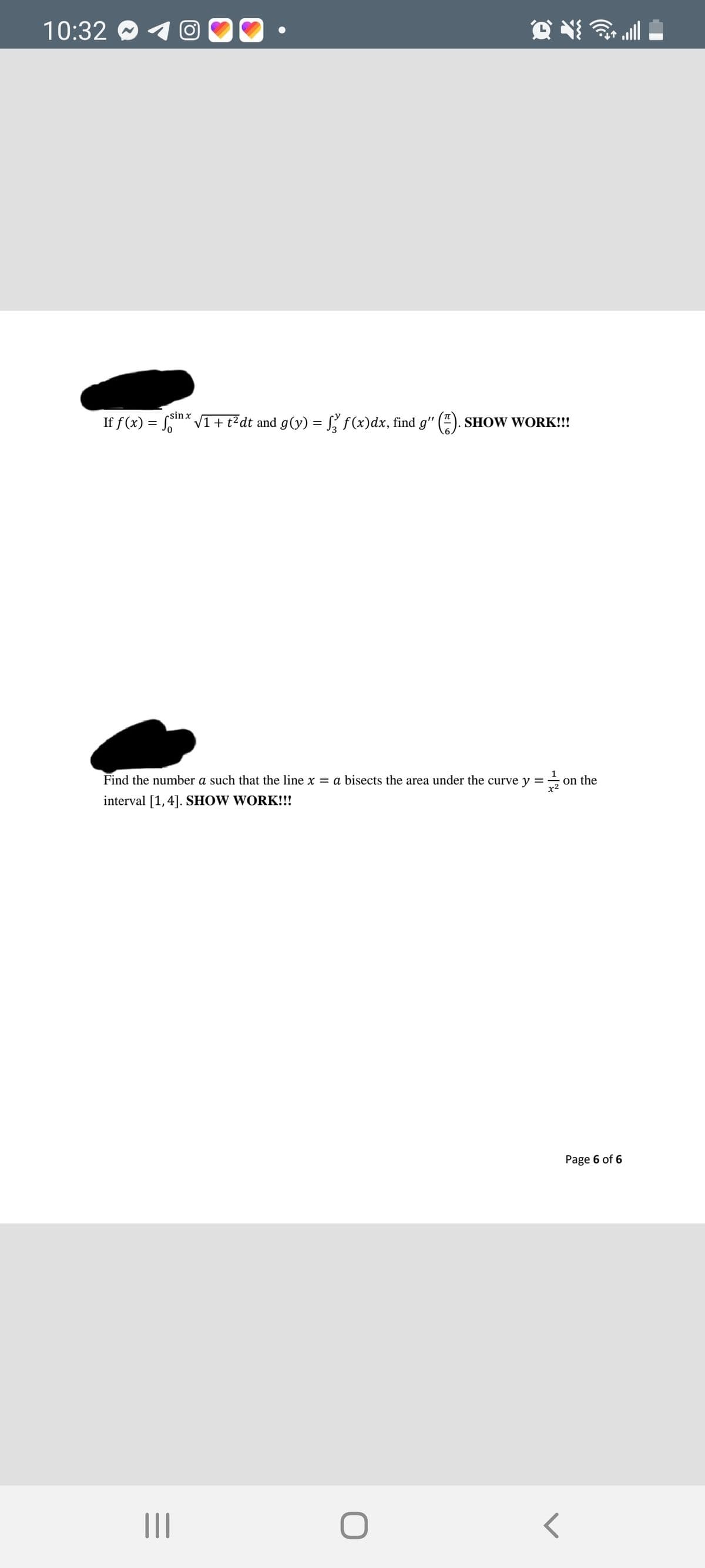 10:32 O
all
sin x
If f (x) = S
V1+ t?dt and g(y) = S, f(x)dx, find g"
SHOW WORK!!!
Find the number a such that the line x = a bisects the area under the curve y
on the
x2
interval [1,4]. SHOW WORK!!!
Page 6 of 6
